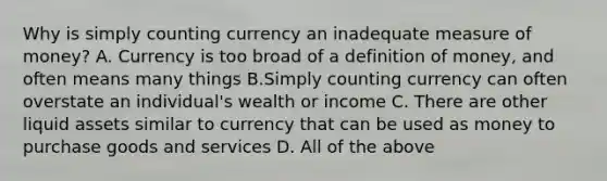 Why is simply counting currency an inadequate measure of​ money? A. Currency is too broad of a definition of money, and often means many things B.Simply counting currency can often overstate an individual's wealth or income C. There are other liquid assets similar to currency that can be used as money to purchase goods and services D. All of the above