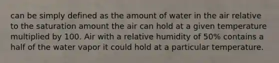 can be simply defined as the amount of water in the air relative to the saturation amount the air can hold at a given temperature multiplied by 100. Air with a relative humidity of 50% contains a half of the water vapor it could hold at a particular temperature.