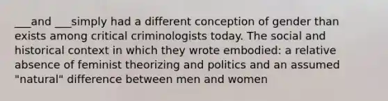 ___and ___simply had a different conception of gender than exists among critical criminologists today. The social and historical context in which they wrote embodied: a relative absence of feminist theorizing and politics and an assumed "natural" difference between men and women