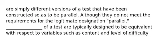 are simply different versions of a test that have been constructed so as to be parallel. Although they do not meet the requirements for the legitimate designation "parallel," ________________ of a test are typically designed to be equivalent with respect to variables such as content and level of difficulty