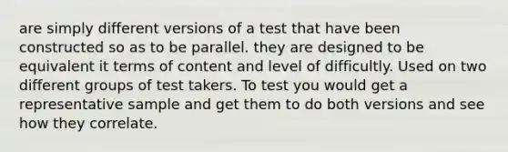 are simply different versions of a test that have been constructed so as to be parallel. they are designed to be equivalent it terms of content and level of difficultly. Used on two different groups of test takers. To test you would get a representative sample and get them to do both versions and see how they correlate.