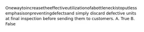 Onewaytoincreasetheeffectiveutilizationofabottleneckistoputlessemphasisonpreventingdefectsand simply discard defective units at final inspection before sending them to customers. A. True B. False