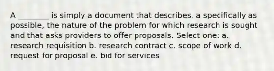 A ________ is simply a document that describes, a specifically as possible, the nature of the problem for which research is sought and that asks providers to offer proposals. Select one: a. research requisition b. research contract c. scope of work d. request for proposal e. bid for services