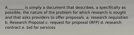 A ________ is simply a document that describes, a specifically as possible, the nature of the problem for which research is sought and that asks providers to offer proposals. a. research requisition b. Research Proposal c. request for proposal (RFP) d. research contract e. bid for services