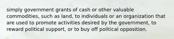 simply government grants of cash or other valuable commodities, such as land, to individuals or an organization that are used to promote activities desired by the government, to reward political support, or to buy off political opposition.