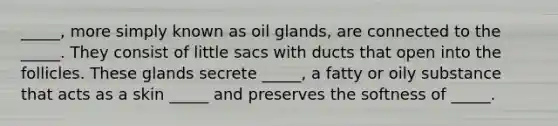 _____, more simply known as oil glands, are connected to the _____. They consist of little sacs with ducts that open into the follicles. These glands secrete _____, a fatty or oily substance that acts as a skin _____ and preserves the softness of _____.