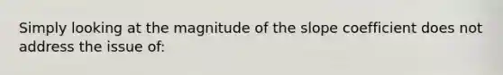 Simply looking at the magnitude of the slope coefficient does not address the issue of: