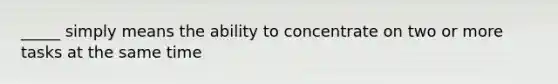 _____ simply means the ability to concentrate on two or more tasks at the same time