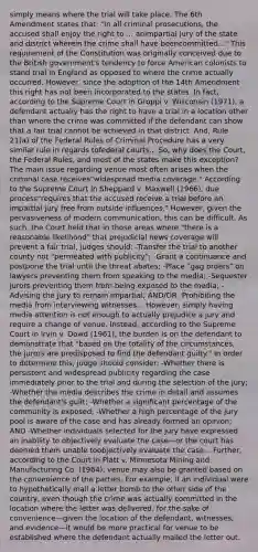 simply means where the trial will take place. The 6th Amendment states that: "In all criminal prosecutions, the accused shall enjoy the right to ... animpartial jury of the state and district wherein the crime shall have beencommitted..." This requirement of the Constitution was originally conceived due to the British government's tendency to force American colonists to stand trial in England as opposed to where the crime actually occurred. However, since the adoption of the 14th Amendment this right has not been incorporated to the states. In fact, according to the Supreme Court in Groppi v. Wisconsin (1971), a defendant actually has the right to have a trial in a location other than where the crime was committed if the defendant can show that a fair trial cannot be achieved in that district. And, Rule 21(a) of the Federal Rules of Criminal Procedure has a very similar rule in regards tofederal courts... So, why does the Court, the Federal Rules, and most of the states make this exception? The main issue regarding venue most often arises when the criminal case receives"widespread media coverage." According to the Supreme Court in Sheppard v. Maxwell (1966), due process"requires that the accused receive a trial before an impartial jury free from outside influences." However, given the pervasiveness of modern communication, this can be difficult. As such, the Court held that in those areas where "there is a reasonable likelihood" that prejudicial news coverage will prevent a fair trial, judges should: -Transfer the trial to another county not "permeated with publicity"; -Grant a continuance and postpone the trial until the threat abates; -Place "gag orders" on lawyers preventing them from speaking to the media; -Sequester jurors preventing them from being exposed to the media; -Advising the jury to remain impartial; AND/OR -Prohibiting the media from interviewing witnesses... However, simply having media attention is not enough to actually prejudice a jury and require a change of venue. Instead, according to the Supreme Court in Irvin v. Dowd (1961), the burden is on the defendant to demonstrate that "based on the totality of the circumstances, the jurors are predisposed to find the defendant guilty." In order to determine this, judge should consider: -Whether there is persistent and widespread publicity regarding the case immediately prior to the trial and during the selection of the jury; -Whether the media describes the crime in detail and assumes the defendant's guilt; -Whether a significant percentage of the community is exposed; -Whether a high percentage of the jury pool is aware of the case and has already formed an opinion; AND -Whether individuals selected for the jury have expressed an inability to objectively evaluate the case—or the court has deemed them unable toobjectively evaluate the case... Further, according to the Court in Platt v. Minnesota Mining and Manufacturing Co. (1964), venue may also be granted based on the convenience of the parties. For example, if an individual were to hypothetically mail a letter bomb to the other side of the country, even though the crime was actually committed in the location where the letter was delivered, for the sake of convenience—given the location of the defendant, witnesses, and evidence—it would be more practical for venue to be established where the defendant actually mailed the letter out.