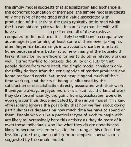 the simply model suggests that specialization and exchange is the economic foundation of marriage. the simple model suggests only one type of home good and a value associated with production of this activity. the tasks typically performed within the household are quite varied. it is unlikely that the wife will have a _______ ________ in performing all of these tasks as compared to the husband. it is likely he will have a comparative advantage in performing at least some of them even taking his often larger market earnings into account. once the wife is at home because she is better at some or many of the household tasks, it may be more efficient for her to do other related work as well. it is worthwhile to consider the utility or disutility that people derive from work itself. the simple model considers only the utility derived from the consumption of market produced and home produced goods. but, most people spend much of their time working, and their well-being is influenced by the satisfaction or dissatisfaction directly associated with their work. If everyone always enjoyed more or disliked less the kind of work they do more efficiently, the gains from specialization would be even greater than those indicated by the simple model. This kind of reasoning ignores the possibility that how we feel about doing particular tasks depends on how much time we have to spend on them. People who dislike a particular type of work to begin with are likely to increasingly hate this activity as they do more of it. even those individuals who like what they do are nonetheless, likely to become less enthusiastic. the stronger this effect, the less likely are the gains in utility from complete specialization suggested by the simple model.