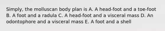 Simply, the molluscan body plan is A. A head-foot and a toe-foot B. A foot and a radula C. A head-foot and a visceral mass D. An odontophore and a visceral mass E. A foot and a shell