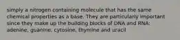 simply a nitrogen containing molecule that has the same chemical properties as a base. They are particularly important since they make up the building blocks of DNA and RNA: adenine, guanine, cytosine, thymine and uracil