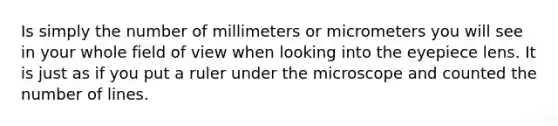 Is simply the number of millimeters or micrometers you will see in your whole field of view when looking into the eyepiece lens. It is just as if you put a ruler under the microscope and counted the number of lines.