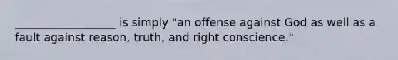 __________________ is simply "an offense against God as well as a fault against reason, truth, and right conscience."