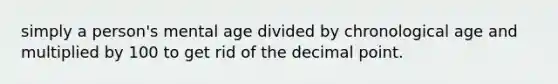 simply a person's mental age divided by chronological age and multiplied by 100 to get rid of the decimal point.