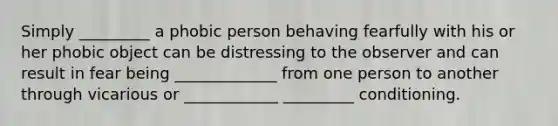 Simply _________ a phobic person behaving fearfully with his or her phobic object can be distressing to the observer and can result in fear being _____________ from one person to another through vicarious or ____________ _________ conditioning.