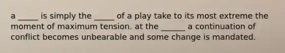 a _____ is simply the _____ of a play take to its most extreme the moment of maximum tension. at the ______ a continuation of conflict becomes unbearable and some change is mandated.