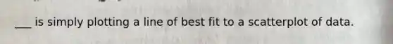 ___ is simply plotting a line of best fit to a scatterplot of data.
