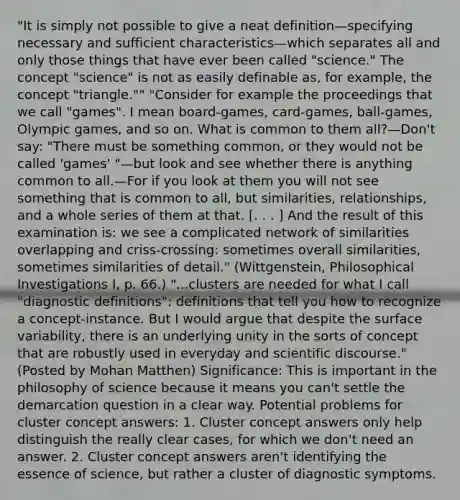 "It is simply not possible to give a neat definition—specifying necessary and sufficient characteristics—which separates all and only those things that have ever been called "science." The concept "science" is not as easily definable as, for example, the concept "triangle."" "Consider for example the proceedings that we call "games". I mean board-games, card-games, ball-games, Olympic games, and so on. What is common to them all?—Don't say: "There must be something common, or they would not be called 'games' "—but look and see whether there is anything common to all.—For if you look at them you will not see something that is common to all, but similarities, relationships, and a whole series of them at that. [. . . ] And the result of this examination is: we see a complicated network of similarities overlapping and criss-crossing: sometimes overall similarities, sometimes similarities of detail." (Wittgenstein, Philosophical Investigations I, p. 66.) "...clusters are needed for what I call "diagnostic definitions": definitions that tell you how to recognize a concept-instance. But I would argue that despite the surface variability, there is an underlying unity in the sorts of concept that are robustly used in everyday and scientific discourse." (Posted by Mohan Matthen) Significance: This is important in the philosophy of science because it means you can't settle the demarcation question in a clear way. Potential problems for cluster concept answers: 1. Cluster concept answers only help distinguish the really clear cases, for which we don't need an answer. 2. Cluster concept answers aren't identifying the essence of science, but rather a cluster of diagnostic symptoms.