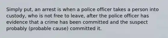 Simply put, an arrest is when a police officer takes a person into custody, who is not free to leave, after the police officer has evidence that a crime has been committed and the suspect probably (probable cause) committed it.