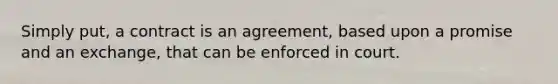 Simply put, a contract is an agreement, based upon a promise and an exchange, that can be enforced in court.