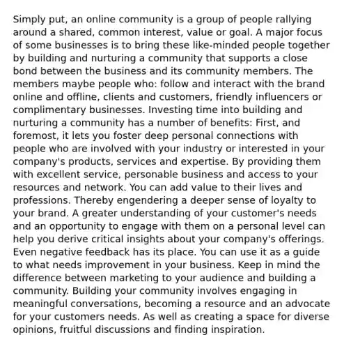 Simply put, an online community is a group of people rallying around a shared, common interest, value or goal. A major focus of some businesses is to bring these like-minded people together by building and nurturing a community that supports a close bond between the business and its community members. The members maybe people who: follow and interact with the brand online and offline, clients and customers, friendly influencers or complimentary businesses. Investing time into building and nurturing a community has a number of benefits: First, and foremost, it lets you foster deep personal connections with people who are involved with your industry or interested in your company's products, services and expertise. By providing them with excellent service, personable business and access to your resources and network. You can add value to their lives and professions. Thereby engendering a deeper sense of loyalty to your brand. A greater understanding of your customer's needs and an opportunity to engage with them on a personal level can help you derive critical insights about your company's offerings. Even negative feedback has its place. You can use it as a guide to what needs improvement in your business. Keep in mind the difference between marketing to your audience and building a community. Building your community involves engaging in meaningful conversations, becoming a resource and an advocate for your customers needs. As well as creating a space for diverse opinions, fruitful discussions and finding inspiration.