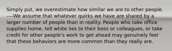 Simply put, we overestimate how similar we are to other people. ----We assume that whatever quirks we have are shared by a larger number of people than in reality. People who take office supplies home, tell white lies to their boss or colleagues, or take credit for other people's work to get ahead may genuinely feel that these behaviors are more common than they really are.