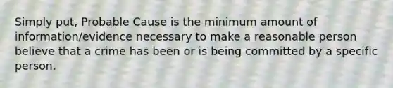 Simply put, Probable Cause is the minimum amount of information/evidence necessary to make a reasonable person believe that a crime has been or is being committed by a specific person.