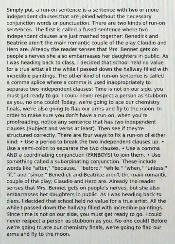 Simply put, a run-on sentence is a sentence with two or more independent clauses that are joined without the necessary conjunction words or punctuation. There are two kinds of run-on sentences. The first is called a fused sentence where two independent clauses are just mashed together: Benedick and Beatrice aren't the main romantic couple of the play Claudio and Hero are. Already the reader senses that Mrs. Bennet gets on people's nerves she also embarrasses her daughters in public. As I was heading back to class, I decided that school held no value for a true artist all the while I passed down the hallway filled with incredible paintings. The other kind of run-on sentence is called a comma splice where a comma is used inappropriately to separate two independent clauses: Time is not on our side, you must get ready to go. I could never respect a person as stubborn as you, no one could! Today, we're going to ace our chemistry finals, we're also going to flap our arms and fly to the moon. In order to make sure you don't have a run-on, when you're proofreading, notice any sentence that has two independent clauses (Subject and verbs at least). Then see if they're structured correctly. There are four ways to fix a run-on of either kind: • Use a period to break the two independent clauses up. • Use a semi-colon to separate the two clauses. • Use a comma AND a coordinating conjunction (FANBOYS) to join them. • Use something called a subordinating conjunction. These include words like "after," "because," "before," "while," "when," "unless," "if," and "since." Benedick and Beatrice aren't the main romantic couple of the play; Claudio and Hero are. Already the reader senses that Mrs. Bennet gets on people's nerves, but she also embarrasses her daughters in public. As I was heading back to class, I decided that school held no value for a true artist. All the while I passed down the hallway filled with incredible paintings. Since time is not on our side, you must get ready to go. I could never respect a person as stubborn as you. No one could! Before we're going to ace our chemistry finals, we're going to flap our arms and fly to the moon.