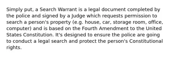 Simply put, a Search Warrant is a legal document completed by the police and signed by a Judge which requests permission to search a person's property (e.g. house, car, storage room, office, computer) and is based on the Fourth Amendment to the United States Constitution. It's designed to ensure the police are going to conduct a legal search and protect the person's Constitutional rights.