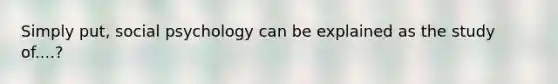 Simply put, social psychology can be explained as the study of....?