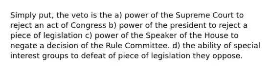 Simply put, the veto is the a) power of the Supreme Court to reject an act of Congress b) power of the president to reject a piece of legislation c) power of the Speaker of the House to negate a decision of the Rule Committee. d) the ability of special interest groups to defeat of piece of legislation they oppose.