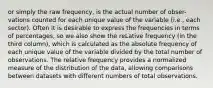 or simply the raw frequency, is the actual number of obser- vations counted for each unique value of the variable (i.e., each sector). Often it is desirable to express the frequencies in terms of percentages, so we also show the reLative frequency (in the third column), which is calculated as the absolute frequency of each unique value of the variable divided by the total number of observations. The relative frequency provides a normalized measure of the distribution of the data, allowing comparisons between datasets with different numbers of total observations.