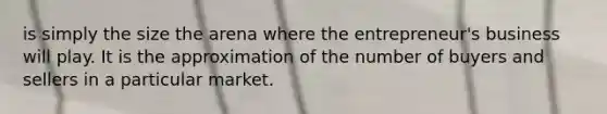 is simply the size the arena where the entrepreneur's business will play. It is the approximation of the number of buyers and sellers in a particular market.