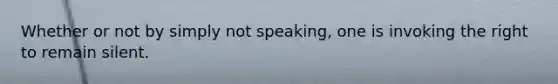 Whether or not by simply not speaking, one is invoking the right to remain silent.