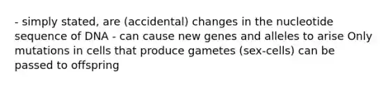 - simply stated, are (accidental) changes in the nucleotide sequence of DNA - can cause new genes and alleles to arise Only mutations in cells that produce gametes (sex-cells) can be passed to offspring