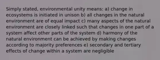 Simply stated, environmental unity means: a) change in ecosystems is initiated in unison b) all changes in the natural environment are of equal impact c) many aspects of the natural environment are closely linked such that changes in one part of a system affect other parts of the system d) harmony of the natural environment can be achieved by making changes according to majority preferences e) secondary and tertiary effects of change within a system are negligible