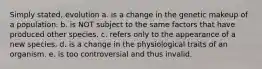 Simply stated, evolution a. is a change in the genetic makeup of a population. b. is NOT subject to the same factors that have produced other species. c. refers only to the appearance of a new species. d. is a change in the physiological traits of an organism. e. is too controversial and thus invalid.