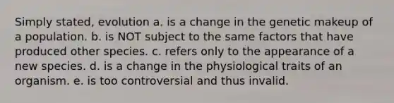 Simply stated, evolution a. is a change in the genetic makeup of a population. b. is NOT subject to the same factors that have produced other species. c. refers only to the appearance of a new species. d. is a change in the physiological traits of an organism. e. is too controversial and thus invalid.