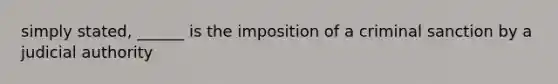 simply stated, ______ is the imposition of a criminal sanction by a judicial authority