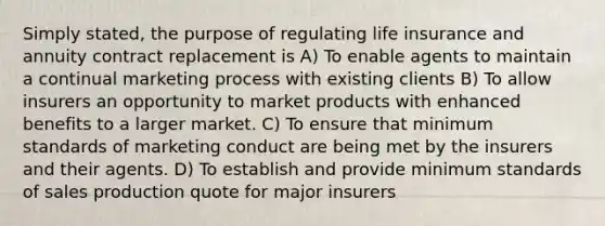 Simply stated, the purpose of regulating life insurance and annuity contract replacement is A) To enable agents to maintain a continual marketing process with existing clients B) To allow insurers an opportunity to market products with enhanced benefits to a larger market. C) To ensure that minimum standards of marketing conduct are being met by the insurers and their agents. D) To establish and provide minimum standards of sales production quote for major insurers