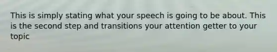 This is simply stating what your speech is going to be about. This is the second step and transitions your attention getter to your topic