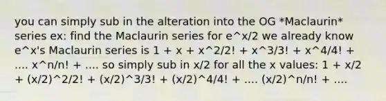 you can simply sub in the alteration into the OG *Maclaurin* series ex: find the Maclaurin series for e^x/2 we already know e^x's Maclaurin series is 1 + x + x^2/2! + x^3/3! + x^4/4! + .... x^n/n! + .... so simply sub in x/2 for all the x values: 1 + x/2 + (x/2)^2/2! + (x/2)^3/3! + (x/2)^4/4! + .... (x/2)^n/n! + ....