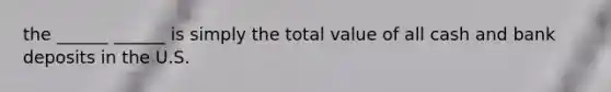 the ______ ______ is simply the total value of all cash and bank deposits in the U.S.