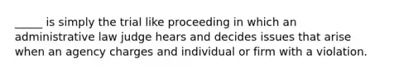 _____ is simply the trial like proceeding in which an administrative law judge hears and decides issues that arise when an agency charges and individual or firm with a violation.