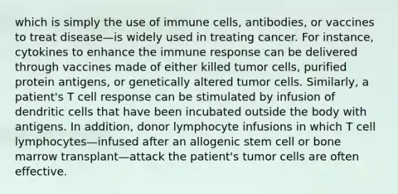 which is simply the use of immune cells, antibodies, or vaccines to treat disease—is widely used in treating cancer. For instance, cytokines to enhance the immune response can be delivered through vaccines made of either killed tumor cells, purified protein antigens, or genetically altered tumor cells. Similarly, a patient's T cell response can be stimulated by infusion of dendritic cells that have been incubated outside the body with antigens. In addition, donor lymphocyte infusions in which T cell lymphocytes—infused after an allogenic stem cell or bone marrow transplant—attack the patient's tumor cells are often effective.