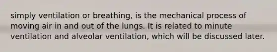 simply ventilation or breathing, is the mechanical process of moving air in and out of the lungs. It is related to minute ventilation and alveolar ventilation, which will be discussed later.