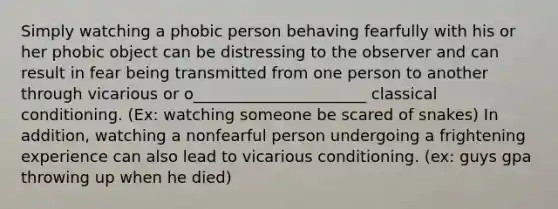 Simply watching a phobic person behaving fearfully with his or her phobic object can be distressing to the observer and can result in fear being transmitted from one person to another through vicarious or o______________________ classical conditioning. (Ex: watching someone be scared of snakes) In addition, watching a nonfearful person undergoing a frightening experience can also lead to vicarious conditioning. (ex: guys gpa throwing up when he died)