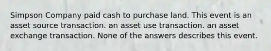 Simpson Company paid cash to purchase land. This event is an asset source transaction. an asset use transaction. an asset exchange transaction. None of the answers describes this event.