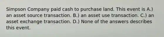 Simpson Company paid cash to purchase land. This event is A.) an asset source transaction. B.) an asset use transaction. C.) an asset exchange transaction. D.) None of the answers describes this event.